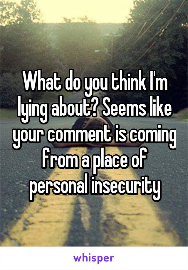 What do you think I'm lying about? Seems like your comment is coming from a place of personal insecurity