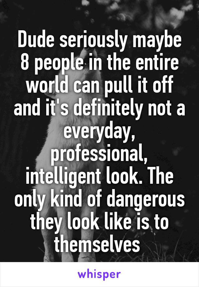 Dude seriously maybe 8 people in the entire world can pull it off and it's definitely not a everyday, professional, intelligent look. The only kind of dangerous they look like is to themselves 