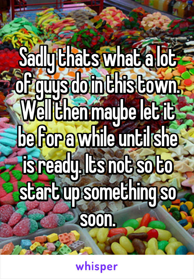 Sadly thats what a lot of guys do in this town. Well then maybe let it be for a while until she is ready. Its not so to start up something so soon.