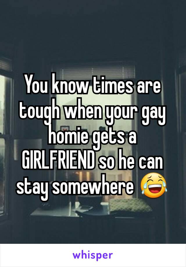 You know times are tough when your gay homie gets a GIRLFRIEND so he can stay somewhere 😂