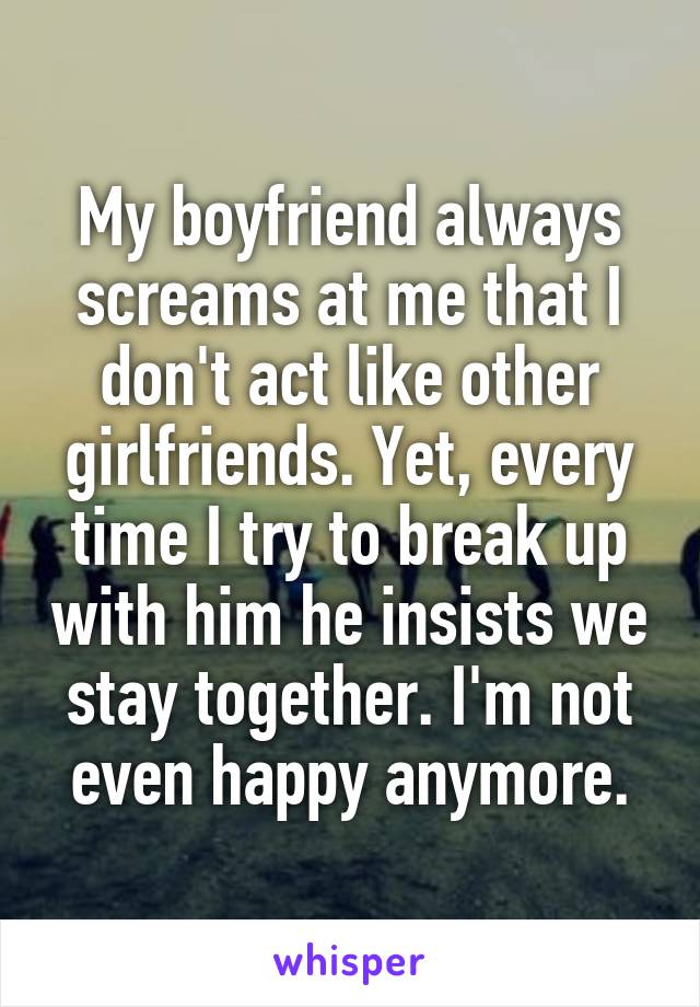 My boyfriend always screams at me that I don't act like other girlfriends. Yet, every time I try to break up with him he insists we stay together. I'm not even happy anymore.