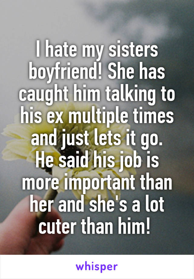 I hate my sisters boyfriend! She has caught him talking to his ex multiple times and just lets it go.
He said his job is more important than her and she's a lot cuter than him! 