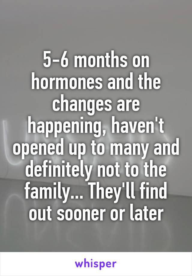 5-6 months on hormones and the changes are happening, haven't opened up to many and definitely not to the family... They'll find out sooner or later