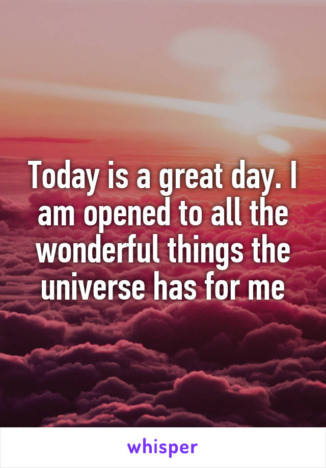 Today is a great day. I am opened to all the wonderful things the universe has for me