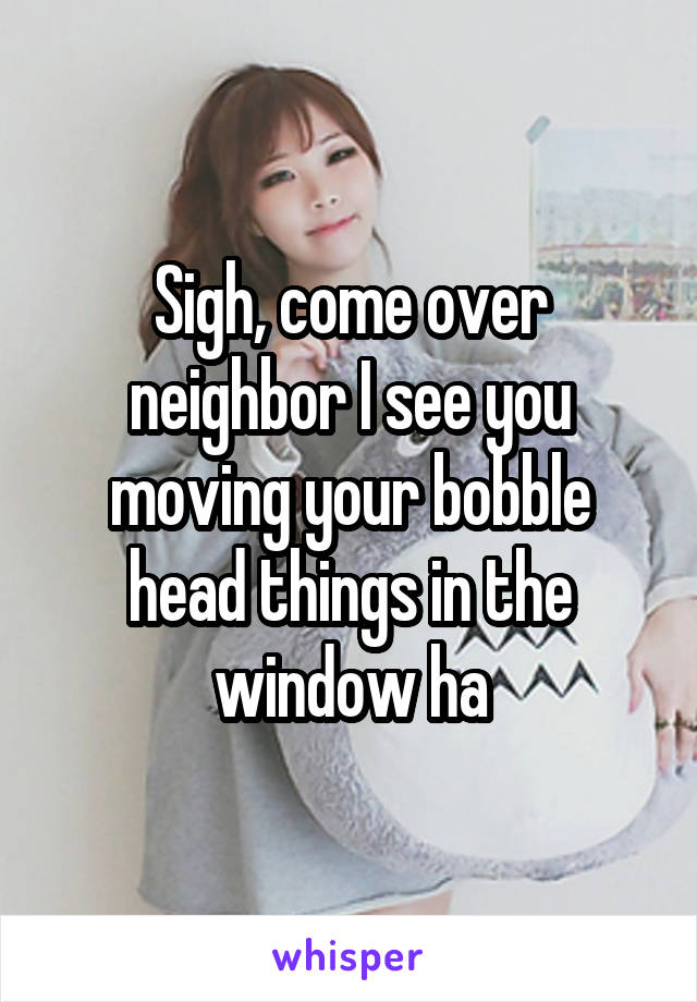 Sigh, come over neighbor I see you moving your bobble head things in the window ha