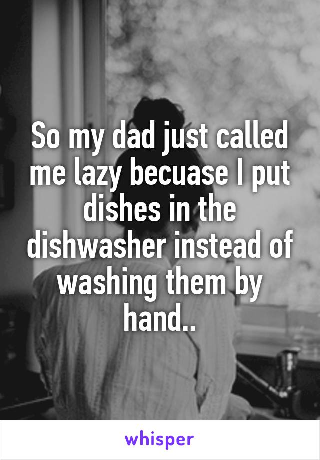 So my dad just called me lazy becuase I put dishes in the dishwasher instead of washing them by hand..