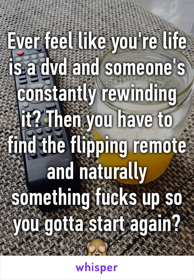 Ever feel like you're life is a dvd and someone's constantly rewinding it? Then you have to find the flipping remote and naturally something fucks up so you gotta start again?🙈