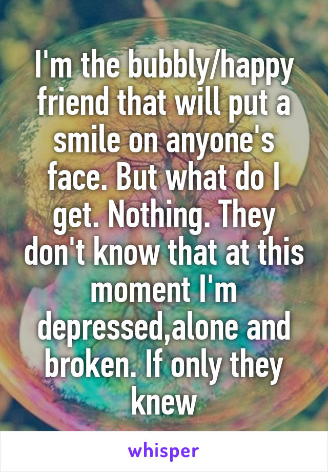 I'm the bubbly/happy friend that will put a smile on anyone's face. But what do I get. Nothing. They don't know that at this moment I'm depressed,alone and broken. If only they knew