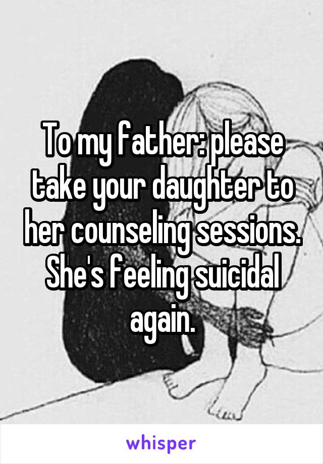 To my father: please take your daughter to her counseling sessions. She's feeling suicidal again.