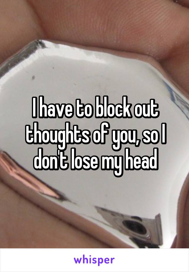 I have to block out thoughts of you, so I don't lose my head