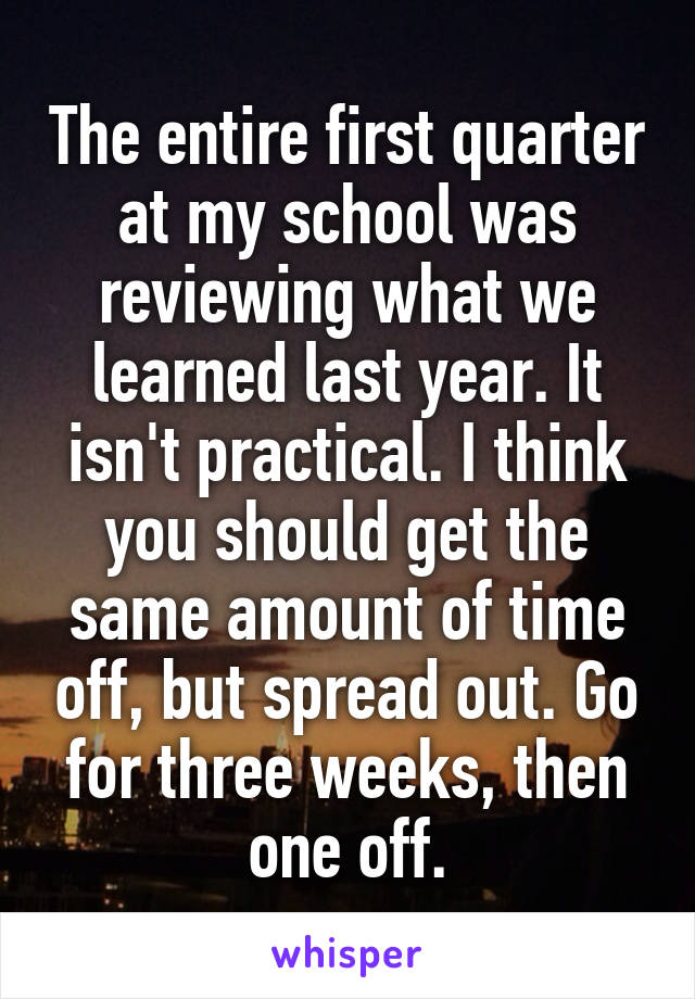 The entire first quarter at my school was reviewing what we learned last year. It isn't practical. I think you should get the same amount of time off, but spread out. Go for three weeks, then one off.