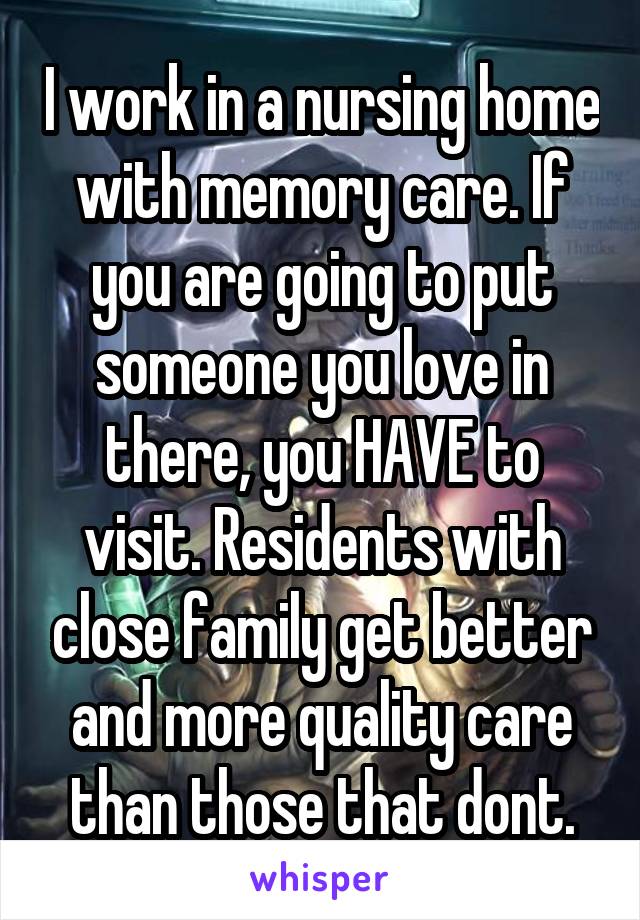 I work in a nursing home with memory care. If you are going to put someone you love in there, you HAVE to visit. Residents with close family get better and more quality care than those that dont.