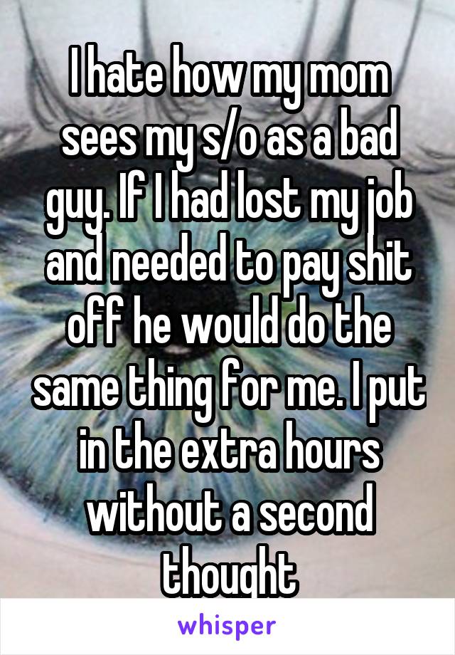 I hate how my mom sees my s/o as a bad guy. If I had lost my job and needed to pay shit off he would do the same thing for me. I put in the extra hours without a second thought