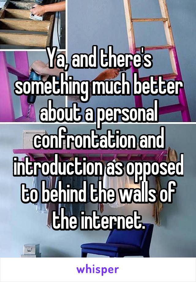 Ya, and there's something much better about a personal confrontation and introduction as opposed to behind the walls of the internet.
