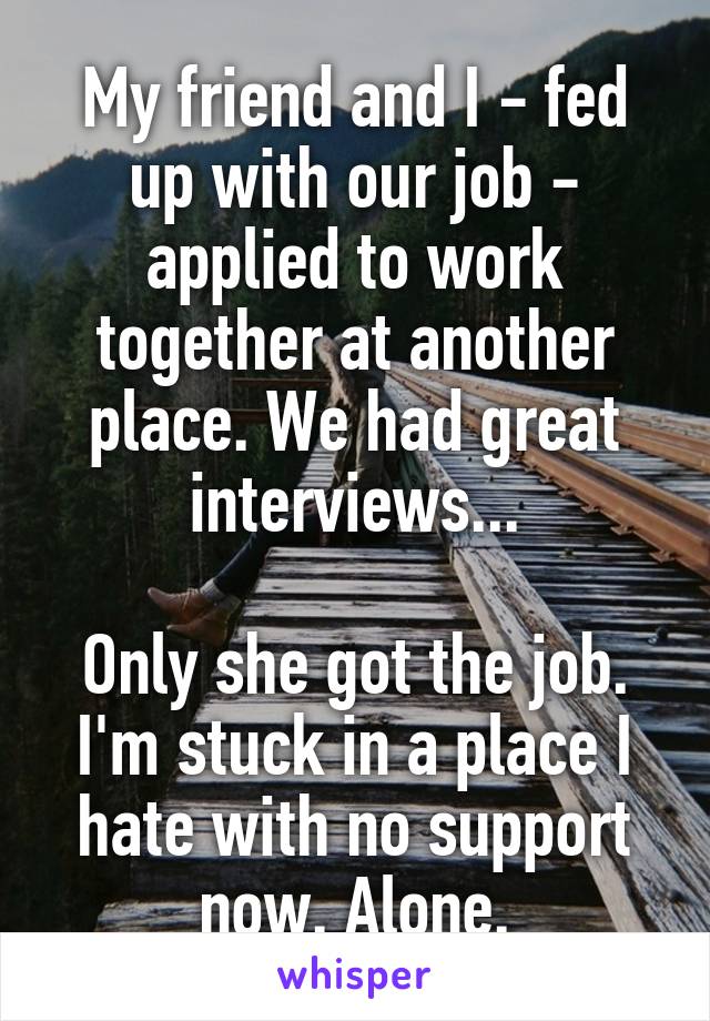 My friend and I - fed up with our job - applied to work together at another place. We had great interviews...

Only she got the job. I'm stuck in a place I hate with no support now. Alone.