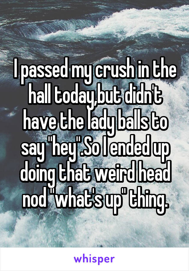 I passed my crush in the hall today,but didn't have the lady balls to say "hey".So I ended up doing that weird head nod "what's up" thing.