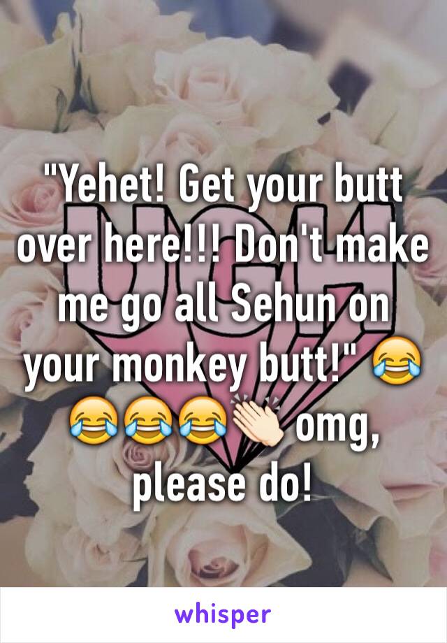 "Yehet! Get your butt over here!!! Don't make me go all Sehun on your monkey butt!" 😂😂😂😂👏🏻 omg, please do!