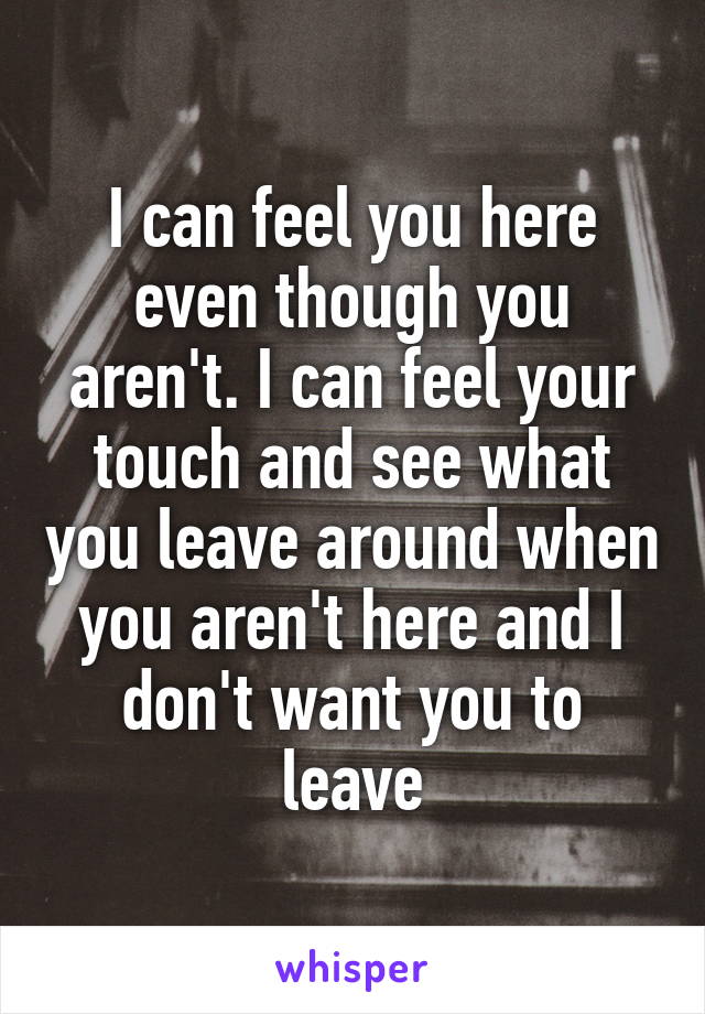 I can feel you here even though you aren't. I can feel your touch and see what you leave around when you aren't here and I don't want you to leave