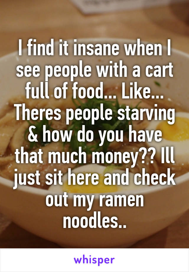 I find it insane when I see people with a cart full of food... Like... Theres people starving & how do you have that much money?? Ill just sit here and check out my ramen noodles..