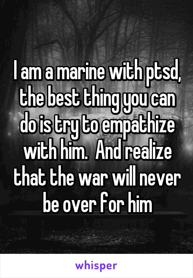 I am a marine with ptsd, the best thing you can do is try to empathize with him.  And realize that the war will never be over for him