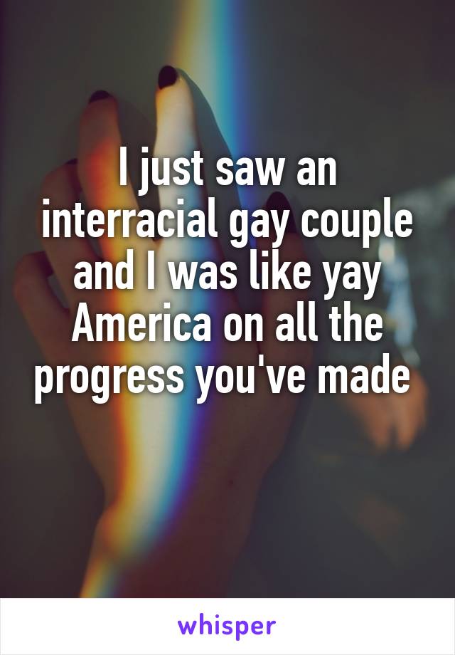 I just saw an interracial gay couple and I was like yay America on all the progress you've made 

