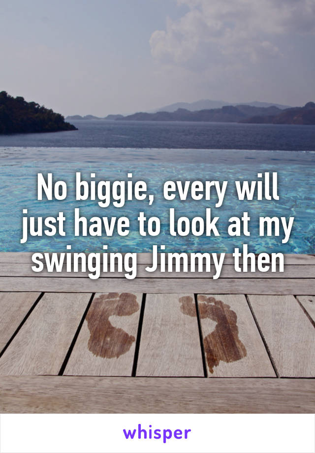 No biggie, every will just have to look at my swinging Jimmy then