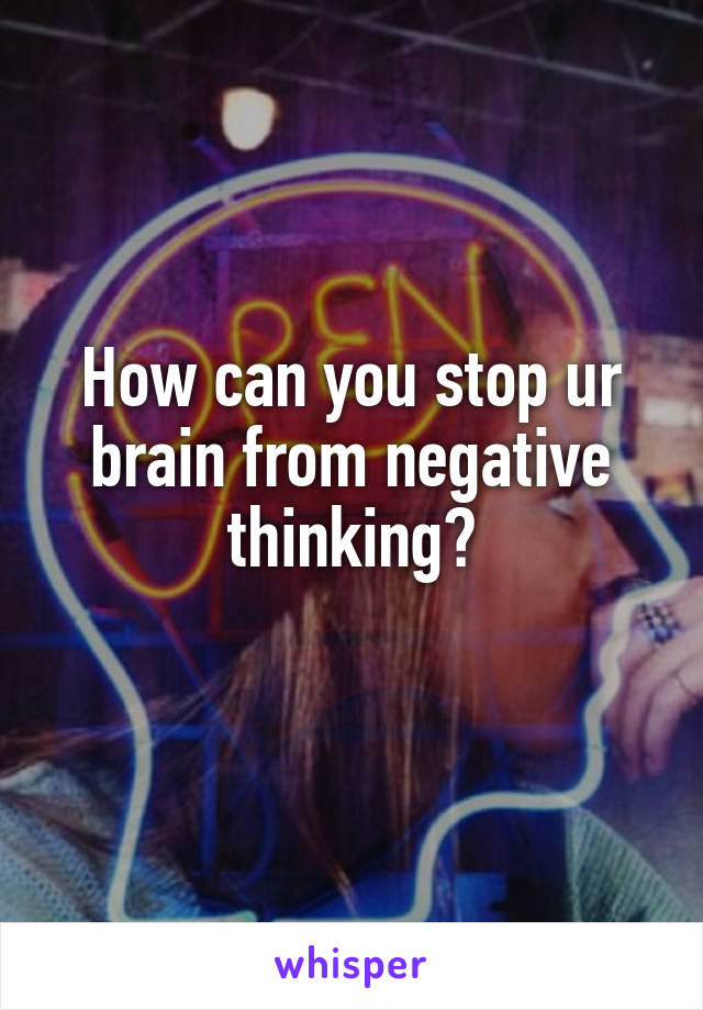 How can you stop ur brain from negative thinking?
