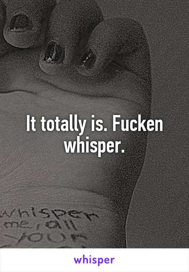 It totally is. Fucken whisper.