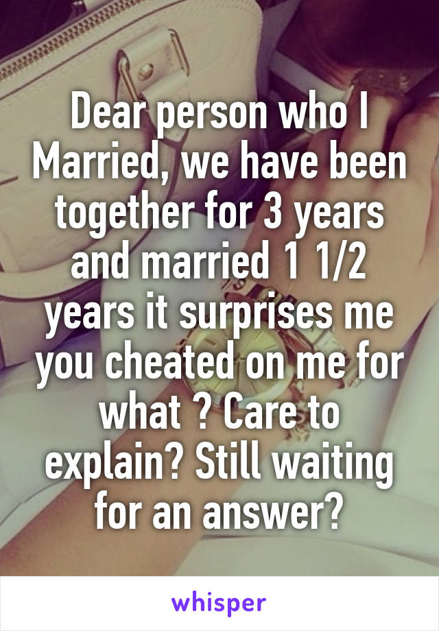 Dear person who I Married, we have been together for 3 years and married 1 1/2 years it surprises me you cheated on me for what ? Care to explain? Still waiting for an answer?