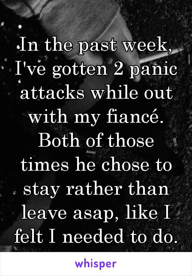 In the past week, I've gotten 2 panic attacks while out with my fiancé. Both of those times he chose to stay rather than leave asap, like I felt I needed to do.