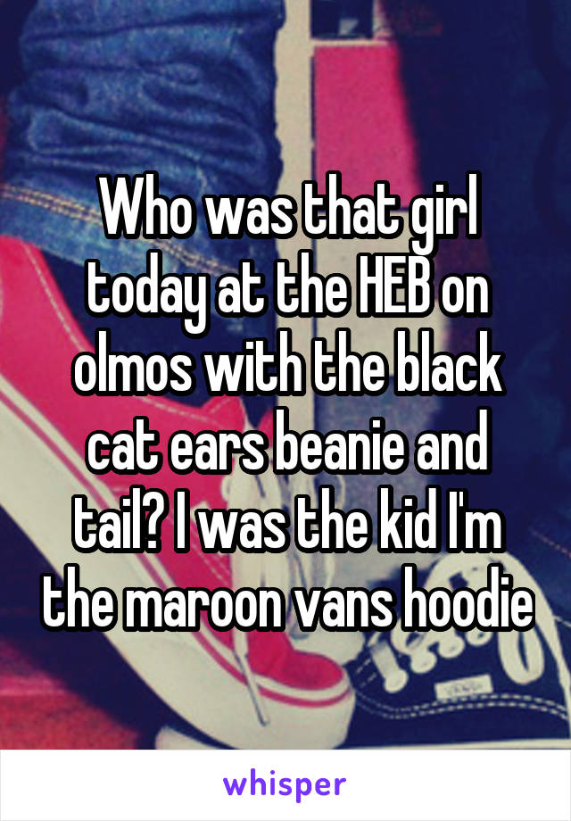 Who was that girl today at the HEB on olmos with the black cat ears beanie and tail? I was the kid I'm the maroon vans hoodie