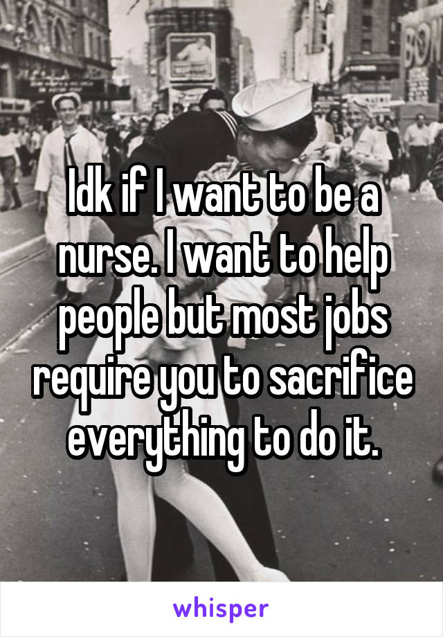 Idk if I want to be a nurse. I want to help people but most jobs require you to sacrifice everything to do it.