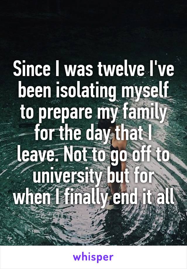 Since I was twelve I've been isolating myself to prepare my family for the day that I leave. Not to go off to university but for when I finally end it all