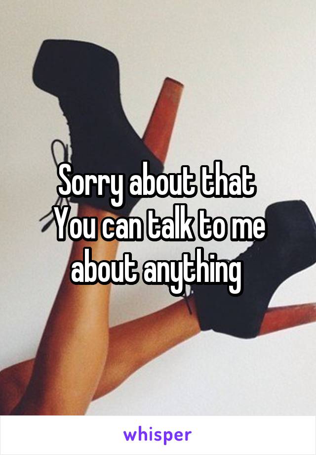 Sorry about that 
You can talk to me about anything 