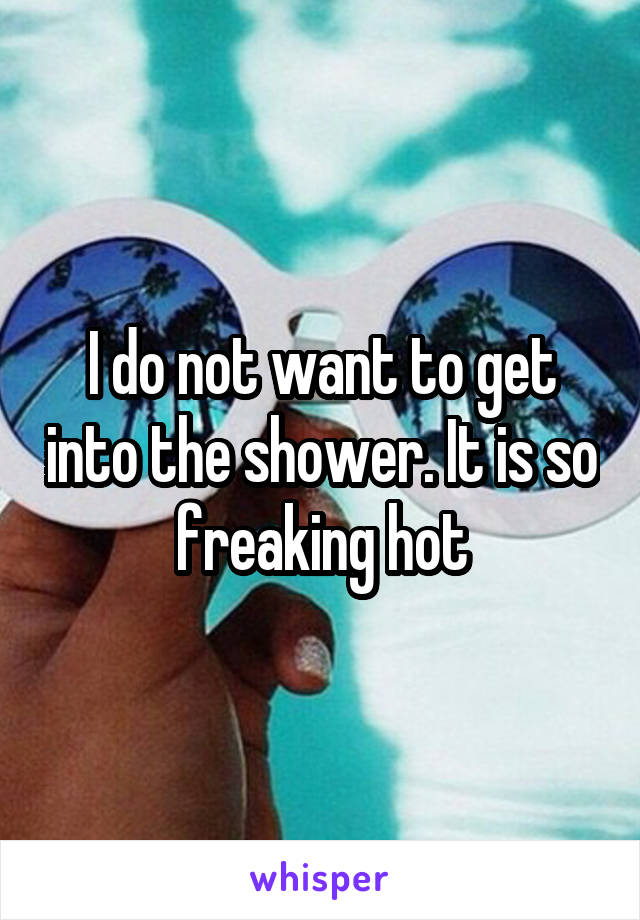 I do not want to get into the shower. It is so freaking hot