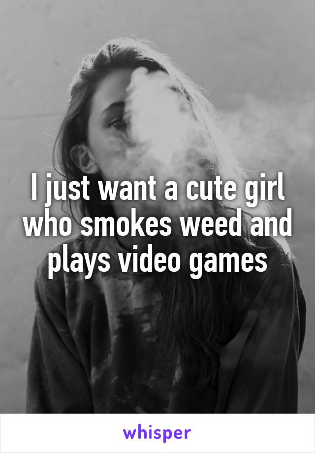 I just want a cute girl who smokes weed and plays video games