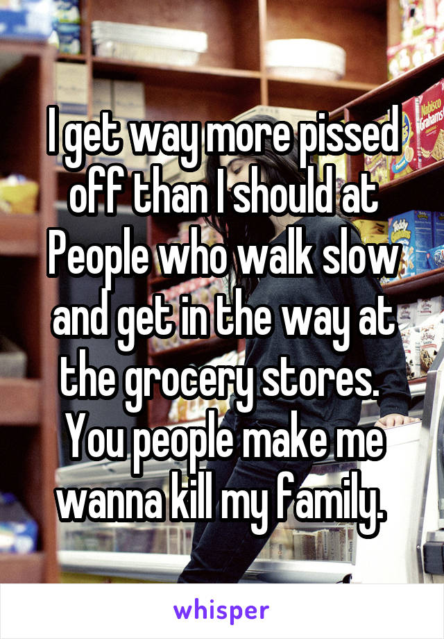 I get way more pissed off than I should at People who walk slow and get in the way at the grocery stores. 
You people make me wanna kill my family. 