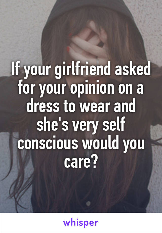 If your girlfriend asked for your opinion on a dress to wear and she's very self conscious would you care?