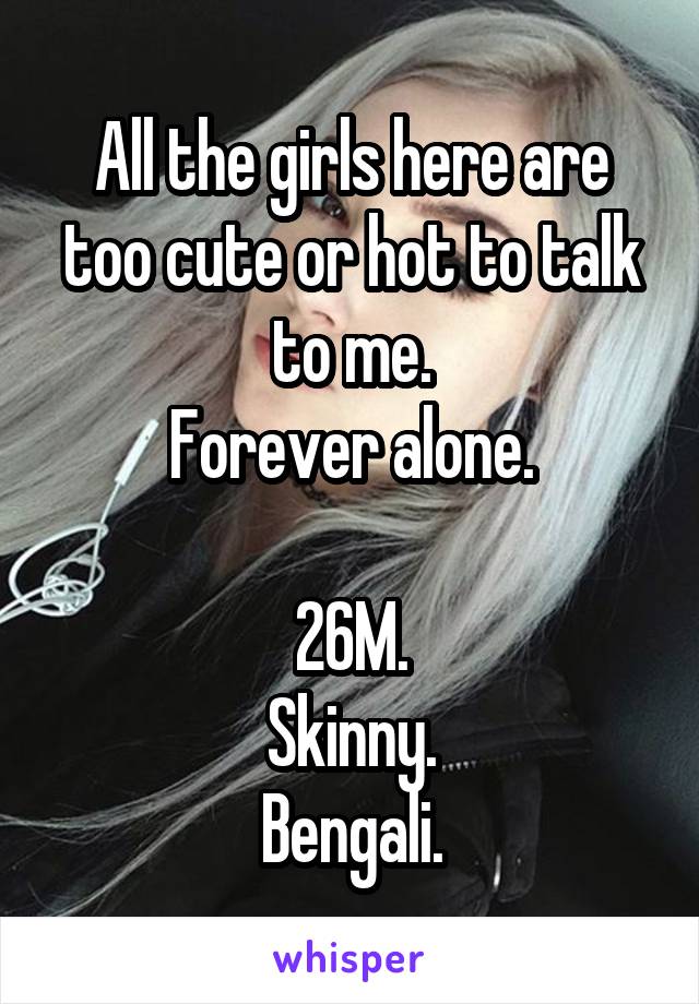 All the girls here are too cute or hot to talk to me.
Forever alone.

26M.
Skinny.
Bengali.