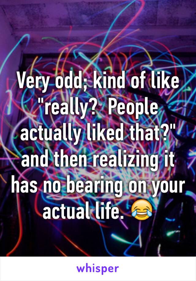 Very odd; kind of like "really?  People actually liked that?" and then realizing it has no bearing on your actual life. 😂