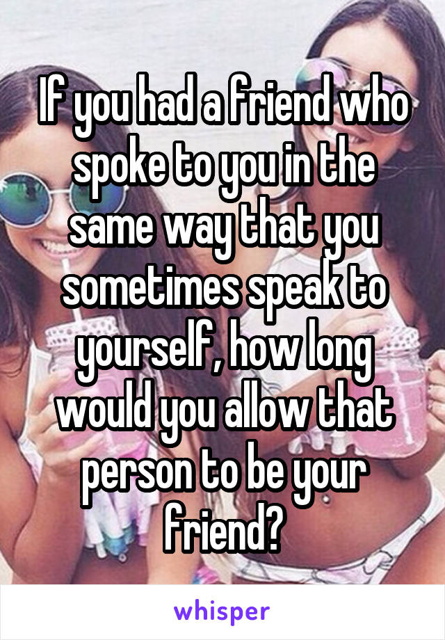 If you had a friend who spoke to you in the same way that you sometimes speak to yourself, how long would you allow that person to be your friend?