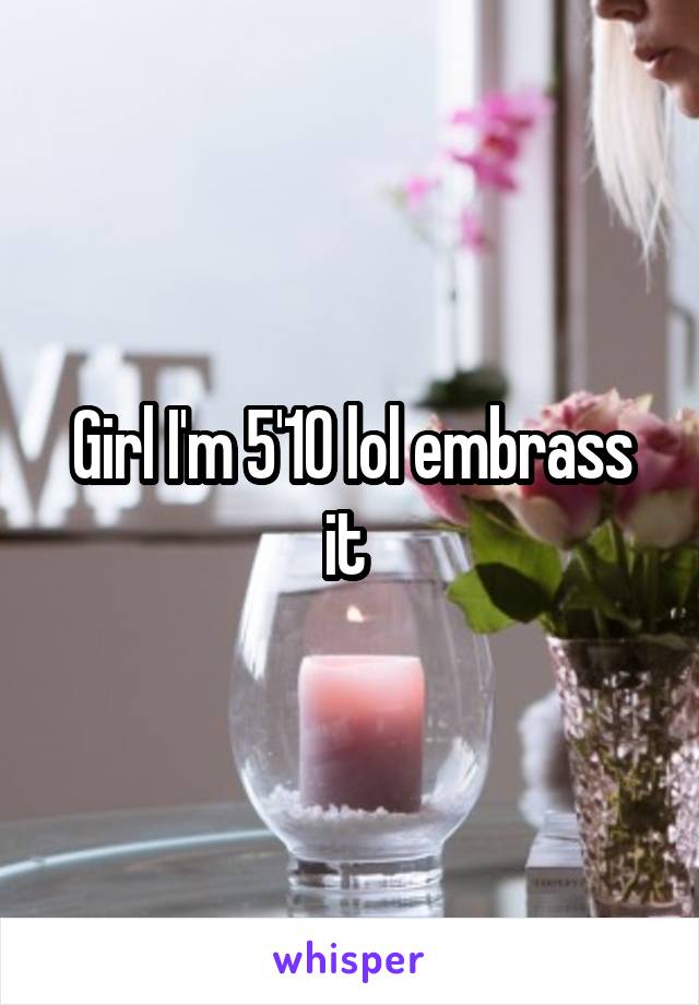 Girl I'm 5'10 lol embrass it 