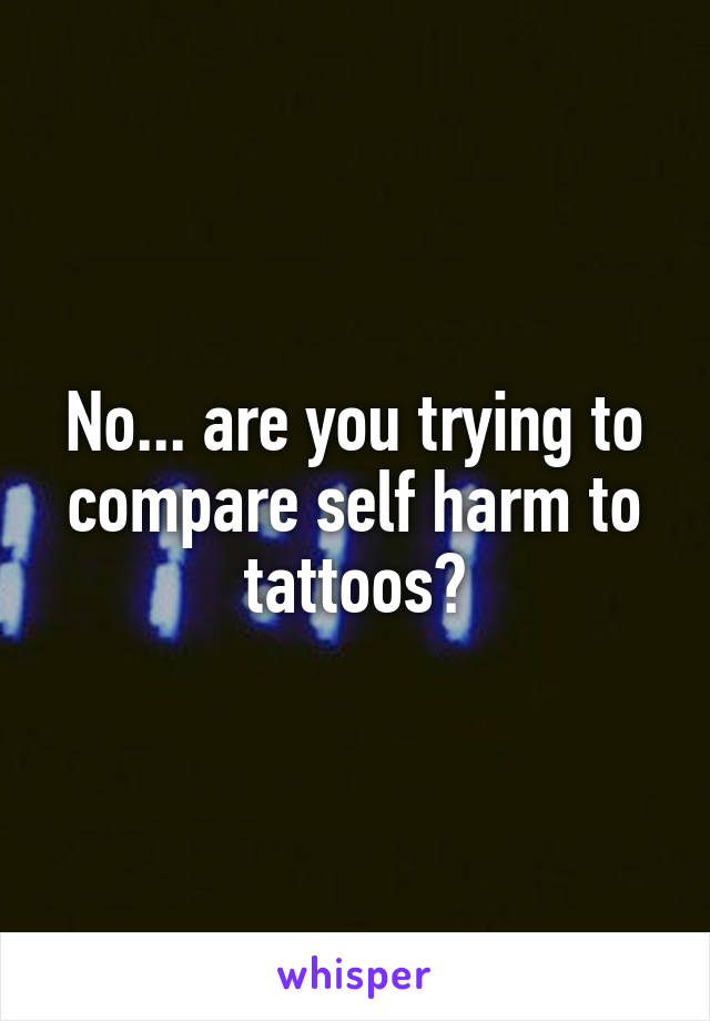 No... are you trying to compare self harm to tattoos?