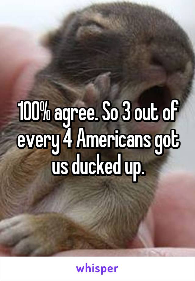 100% agree. So 3 out of every 4 Americans got us ducked up.