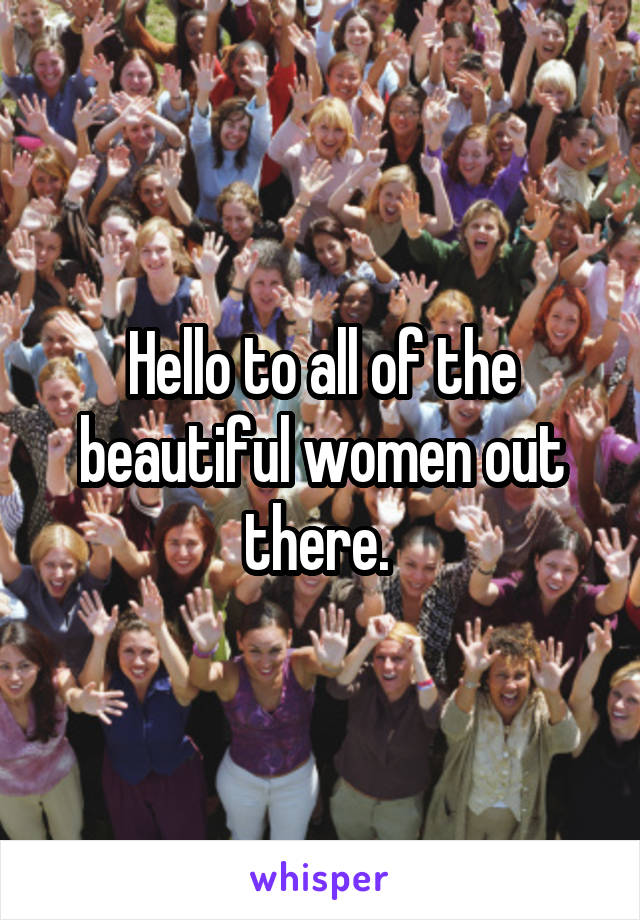 Hello to all of the beautiful women out there. 