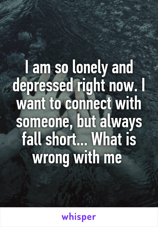 I am so lonely and depressed right now. I want to connect with someone, but always fall short... What is wrong with me 