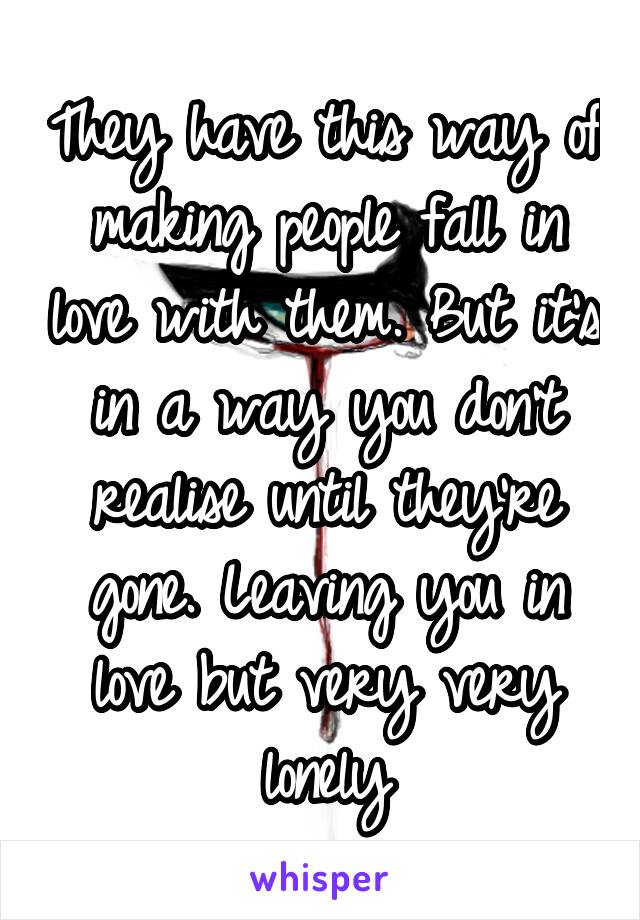 They have this way of making people fall in love with them. But it's in a way you don't realise until they're gone. Leaving you in love but very very lonely