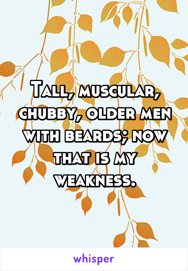 Tall, muscular, chubby, older men with beards; now that is my weakness.