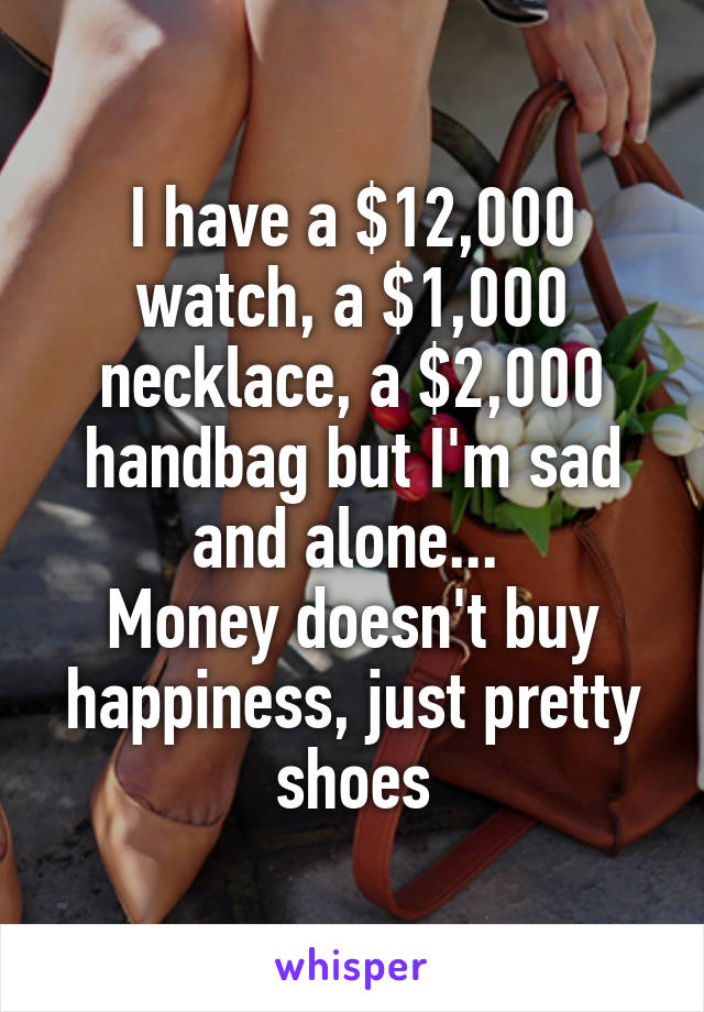 I have a $12,000 watch, a $1,000 necklace, a $2,000 handbag but I'm sad and alone... 
Money doesn't buy happiness, just pretty shoes