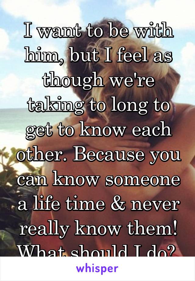 I want to be with him, but I feel as though we're taking to long to get to know each other. Because you can know someone a life time & never really know them! What should I do? 